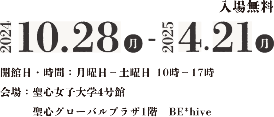 入場無料 2024.10.28(月)-2025.4.21(月) 開館日・時間：月曜日-土曜日 10時-17時 会場：聖心女子大学4号館 聖心グローバルプラザ1階BE＊hive