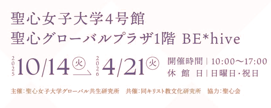 聖心女子大学4号館 聖心グローバルプラザ1階 BE＊hive 2025/10/14（火）～2026/4/21（火）10:00～17:00 休館日 日曜日・祝日 主催：聖心女子大学グローバル共生研究所 共催：同キリスト教文化研究所 協力：聖心会